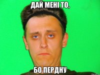 дай мені то, бо пердну