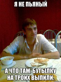 я не пьяный а что там, бутылку на троих выпили.