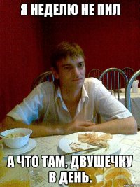 я неделю не пил а что там, двушечку в день.