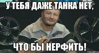 у тебя даже танка нет, что бы нерфить!