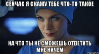 сейчас я скажу тебе что-то такое на что ты не сможешь ответить мне ничем