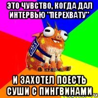 это чувство, когда дал интервью "перехвату" и захотел поесть суши с пингвинами