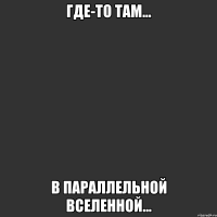 где-то там... в параллельной вселенной...