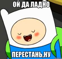 ой да ладно перестань,ну