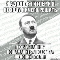 я адольф гитлер и я не хочу ничего решать я хочу "найн!!!" пошаманить а потом за женский стол!!!