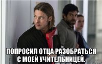 попросил отца разобраться с моей учительницей.