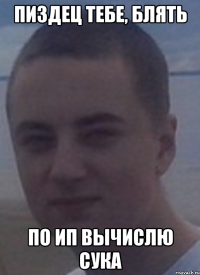 пиздец тебе, блять по ип вычислю сука
