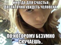иногда для счастья достаточно увидеть человека, по которому безумно скучаешь..