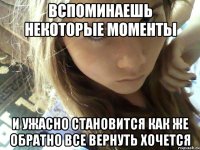 вспоминаешь некоторые моменты и ужасно становится как же обратно все вернуть хочется