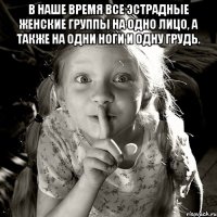 в наше время все эстрадные женские группы на одно лицо, а также на одни ноги и одну грудь. 