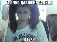 на очко давно не садили петух?