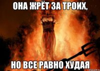 она жрёт за троих, но все равно худая