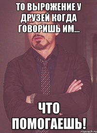 то вырожение у друзей когда говоришь им... что помогаешь!