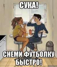 сука! снеми футболку быстро!