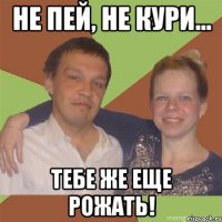 не пей, не кури... тебе же еще рожать!