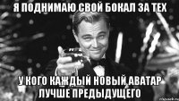 я поднимаю свой бокал за тех у кого каждый новый аватар лучше предыдущего