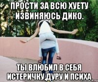 прости за всю хуету извиняюсь дико. ты влюбил в себя истеричку,дуру и психа