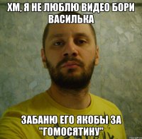 хм, я не люблю видео бори василька забаню его якобы за "гомосятину"