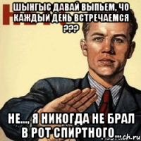 шынгыс давай выпьем, чо каждый день встречаемся ??? не..., я никогда не брал в рот спиртного...