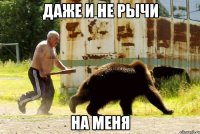 даже и не рычи на меня