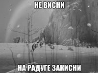 не висни на радуге закисни