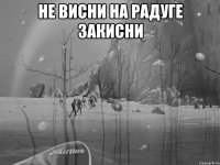 не висни на радуге закисни 