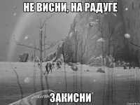 не висни, на радуге закисни
