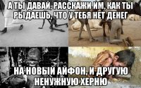 а ты давай, расскажи им, как ты рыдаешь, что у тебя нет денег на новый айфон, и другую ненужную херню