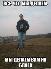 все, что мы делаем, мы делаем вам на благо
