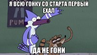 я всю гонку со старта первый ехал да не гони