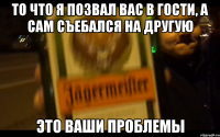 то что я позвал вас в гости, а сам съебался на другую это ваши проблемы