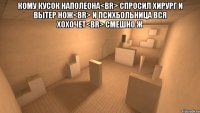 кому кусок наполеона<br> спросил хирург и вытер нож<br> и психбольница вся хохочет<br> смешно ж 