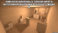 кому кусок наполеона&13; спросил хирург и вытер нож и психбольница вся хохочет смешно ж 