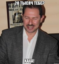 20 тысяч тебе? хаха!
