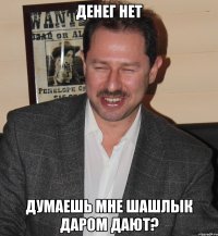денег нет думаешь мне шашлык даром дают?