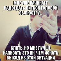 мне уже начинает надоедать биться головой об люстру... блять, но мне лучше написать это вк, чем искать выход из этой ситуации