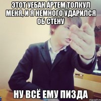 этот уебан артем толкул меня, и я немного ударился об стену ну всё ему пизда