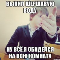 выпил шершавую воду ну всё,я обиделся на всю комнату
