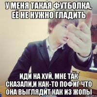 у меня такая футболка, её не нужно гладить иди на хуй, мне так сказали,и как-то пофиг что она выглядит как из жопы