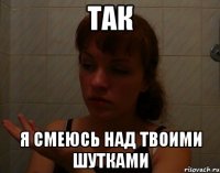 так я смеюсь над твоими шутками