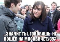  ...значит ты, говоришь, не пошёл на москвичетусу?