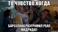 то чувство,когда барселона разгромил реал мадрида!!