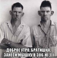  доброе утро, братишка, занеси мышку в 306-ю :)))