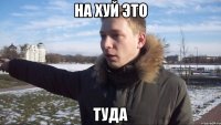 на хуй это туда