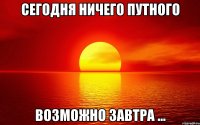 сегодня ничего путного возможно завтра ...