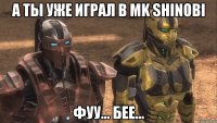 а ты уже играл в mk shinobi фуу... бее...