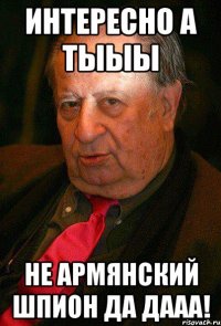 интересно а тыыы не армянский шпион да дааа!