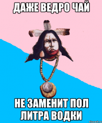 даже ведро чай не заменит пол литра водки