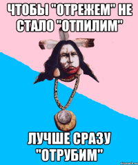 чтобы "отрежем" не стало "отпилим" лучше сразу "отрубим"