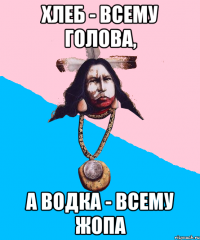 хлеб - всему голова, а водка - всему жопа